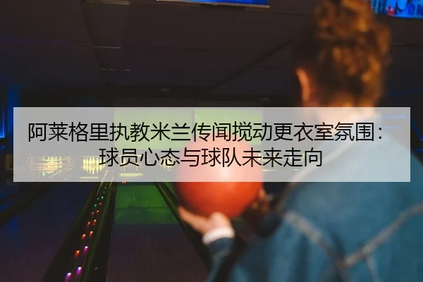 阿莱格里执教米兰传闻搅动更衣室氛围：球员心态与球队未来走向